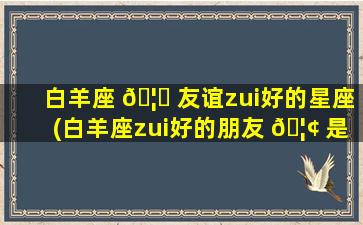 白羊座 🦉 友谊zui
好的星座(白羊座zui
好的朋友 🦢 是什么星座)